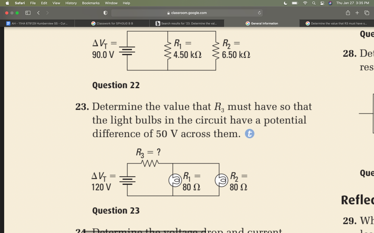 Safari
File
Edit
View
History
Bookmarks
Window
Help
Thu Jan 27 3:35 PM
< >
classroom.google.com
AH - 11HA 679129 Humberview SS - Cur...
Classwork for SPH3U0 B B
b Search results for '23. Determine the val..
General Information
Determine the value that R3 must have s...
Que
AVG =
90.0 V
R1
4.50 kN
R2
6.50 kM
28. De
res
Question 22
23. Determine the value that R, must have so that
he light bulbs in the circuit have a potential
difference of 50 V across them. €
R = ?
Que
AV =
120 V
R =
80 0
R2
80 Ω
%3D
Reflec
Question 23
29. WE
24 Dete
th
rotage dron and current
