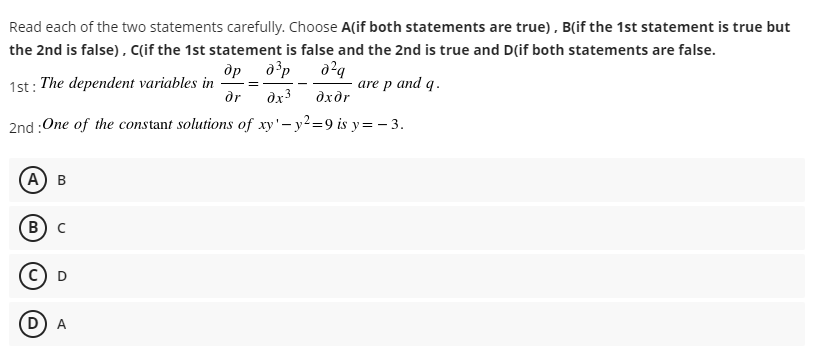 Read each of the two statements carefully. Choose A(if both statements are true), B(if the 1st statement is true but
the 2nd is false), c(if the 1st statement is false and the 2nd is true and D(if both statements are false.
др
1st: The dependent variables in
dr
are p and q.
dx3
dxdr
2nd :One of the constant solutions of xy'- y2=9 is y=- 3.
(А) в
в) с
(D
A
