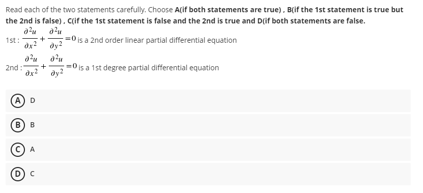 Read each of the two statements carefully. Choose A(if both statements are true) , B(if the 1st statement is true but
the 2nd is false), c(if the 1st statement is false and the 2nd is true and D(if both statements are false.
1st:
dx2
=0 is a 2nd order linear partial differential equation
ду?
+
2nd :
dx?
=0 is a 1st degree partial differential equation
ду2
A) D
В) в
A
D) c
