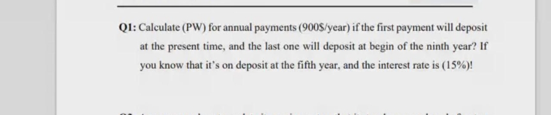 Q1: Calculate (PW) for annual payments (900$/year) if the first payment will deposit
at the present time, and the last one will deposit at begin of the ninth year? If
you know that it's on deposit at the fifth year, and the interest rate is (15%)!