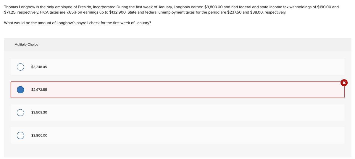 Thomas Longbow is the only employee of Presido, Incorporated During the first week of January, Longbow earned $3,800.00 and had federal and state income tax withholdings of $190.00 and
$71.25, respectively. FICA taxes are 7.65% on earnings up to $132,900. State and federal unemployment taxes for the period are $237.50 and $38.00, respectively.
What would be the amount of Longbow's payroll check for the first week of January?
Multiple Choice
$3,248.05
$2,972.55
$3,509.30
$3,800.00
