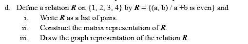 d. Define a relation R on {1, 2, 3, 4} by R = {(a, b) / a +b is even} and
i.
Write R as a list of pairs.
Construct the matrix representation of R.
ii.
Draw the graph representation of the relation R.
111.
