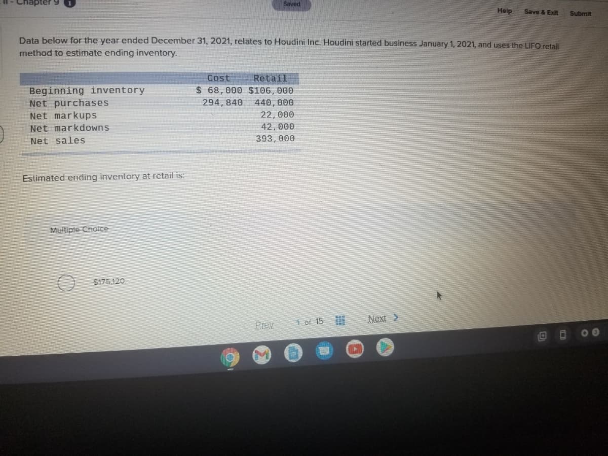 Saved
Help
Save & Exit
Submit
Data below for the year ended December 31, 2021, relates to Houdini Inc. Houdini started business January 1, 2021, and uses the LIFO retail
method to estimate ending inventory.
Cost
Retail
Beginning inventory
Net purchases
Net markups
$ 68,000 $106, 000
294, 840
440, 000
22,000
Net markdowns
42, 000
Net sales
393, 000
Estimated ending inventory at retail is:
Multipte Choice
$175.120
1 of 15
Next >
Prev
00
