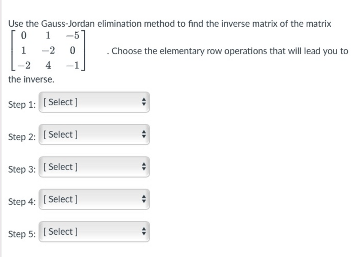 Use the Gauss-Jordan elimination method to find the inverse matrix of the matrix
0 1 -5
1
-2
. Choose the elementary row operations that will lead you to
-2
4
-1
the inverse.
Step 1: [ Select ]
Step 2: [ Select ]
Step 3: [ Select ]
Step 4: [ Select ]
Step 5: [ Select ]
