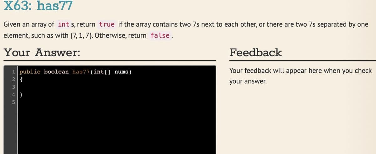 X63: has77
Given an array of int s, return true if the array contains two 7s next to each other, or there are two 7s separated by one
element, such as with {7, 1, 7}. Otherwise, return false.
Your Answer:
Feedback
Your feedback will appear here when you check
1 public boolean has77 (int[] nums)
2 {
your answer.
4}

