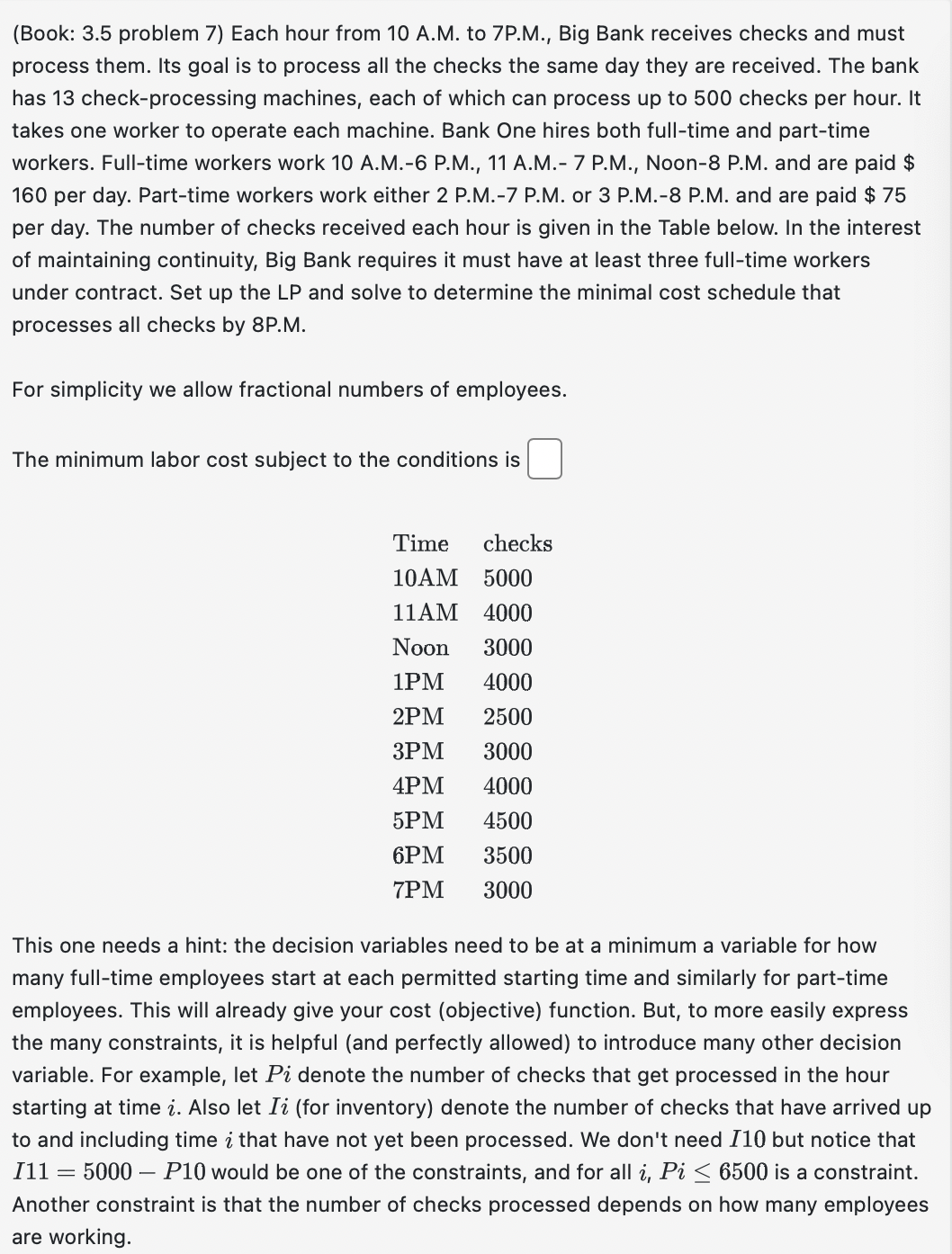 (Book: 3.5 problem 7) Each hour from 10 A.M. to 7P.M., Big Bank receives checks and must
process them. Its goal is to process all the checks the same day they are received. The bank
has 13 check-processing machines, each of which can process up to 500 checks per hour. It
takes one worker to operate each machine. Bank One hires both full-time and part-time
workers. Full-time workers work 10 A.M.-6 P.M., 11 A.M.- 7 P.M., Noon-8 P.M. and are paid $
160 per day. Part-time workers work either 2 P.M.-7 P.M. or 3 P.M.-8 P.M. and are paid $75
per day. The number of checks received each hour is given in the Table below. In the interest
of maintaining continuity, Big Bank requires it must have at least three full-time workers
under contract. Set up the LP and solve to determine the minimal cost schedule that
processes all checks by 8P.M.
For simplicity we allow fractional numbers of employees.
The minimum labor cost subject to the conditions is
Time checks
10AM 5000
11AM 4000
Noon 3000
1PM 4000
2PM 2500
3PM 3000
4PM 4000
5PM 4500
6PM
3500
7PM
3000
This one needs a hint: the decision variables need to be at a minimum a variable for how
many full-time employees start at each permitted starting time and similarly for part-time
employees. This will already give your cost (objective) function. But, to more easily express
the many constraints, it is helpful (and perfectly allowed) to introduce many other decision
variable. For example, let Pi denote the number of checks that get processed in the hour
starting at time i. Also let Ii (for inventory) denote the number of checks that have arrived up
to and including time i that have not yet been processed. We don't need I10 but notice that
I11 = 5000 - P10 would be one of the constraints, and for all i, Pi ≤ 6500 is a constraint.
Another constraint is that the number of checks processed depends on how many employees
are working.