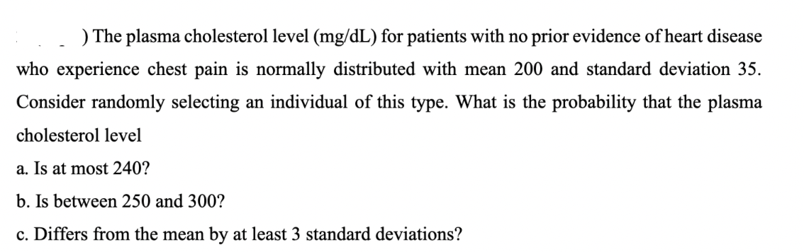 ) The plasma cholesterol level (mg/dL) for patients with no prior evidence of heart disease
who experience chest pain is normally distributed with mean 200 and standard deviation 35.
Consider randomly selecting an individual of this type. What is the probability that the plasma
cholesterol level
a. Is at most 240?
b. Is between 250 and 300?
c. Differs from the mean by at least 3 standard deviations?