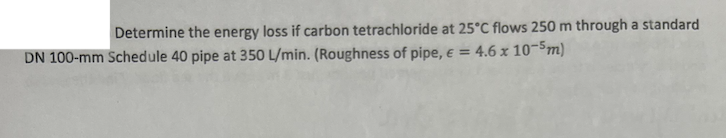 Determine the energy loss if carbon tetrachloride at 25°C flows 250 m through a standard
DN 100-mm Schedule 40 pipe at 350 L/min. (Roughness of pipe, € = 4.6 x 10-5m)