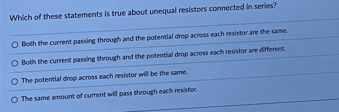 Which of these statements is true about unequal resistors connected in series?
Both the current passing through and the potential drop across each resistor are the same.
Both the current passing through and the potential drop across each resistor are different.
The potential drop across each resistor will be the same.
The same amount of current will pass through each resistor.
