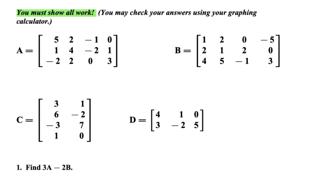 You must show all work! (You may check your answers using your graphing
calculator.)
=
-[.
52
1
4
-2 2 03
3
c-[-
1. Find 3A - 2B.
-
-2
7
0
2
B
D=
2
2
1
4 5
1 0
-49
3 - 2 5
2
- 1
5
0
3