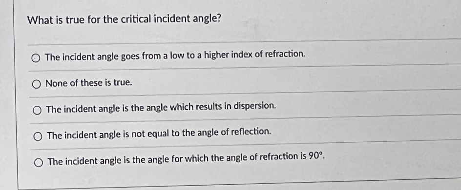 What is true for the critical incident angle?
O The incident angle goes from a low to a higher index of refraction.
O None of these is true.
O The incident angle is the angle which results in dispersion.
O The incident angle is not equal to the angle of reflection.
O The incident angle is the angle for which the angle of refraction is 90°.