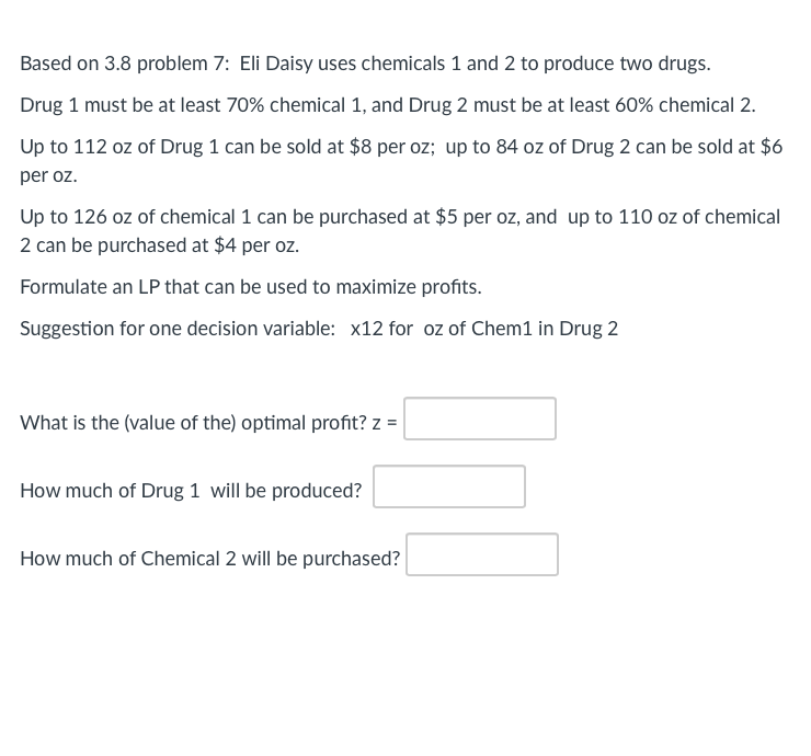 Based on 3.8 problem 7: Eli Daisy uses chemicals 1 and 2 to produce two drugs.
Drug 1 must be at least 70% chemical 1, and Drug 2 must be at least 60% chemical 2.
Up to 112 oz of Drug 1 can be sold at $8 per oz; up to 84 oz of Drug 2 can be sold at $6
per oz.
Up to 126 oz of chemical 1 can be purchased at $5 per oz, and up to 110 oz of chemical
2 can be purchased at $4 per oz.
Formulate an LP that can be used to maximize profits.
Suggestion for one decision variable: x12 for oz of Chem1 in Drug 2
What is the (value of the) optimal profit? z =
How much of Drug 1 will be produced?
How much of Chemical 2 will be purchased?