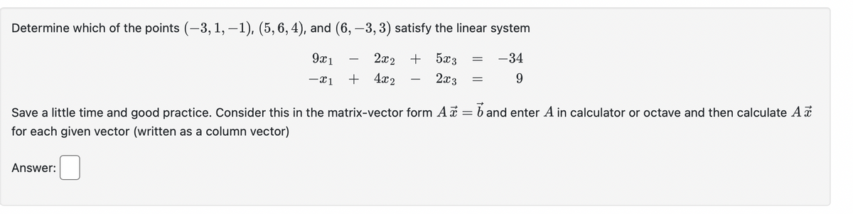Determine which of the points (-3, 1, −1), (5, 6, 4), and (6, -3, 3) satisfy the linear system
2x2
+ 5x3
-34
9x1
-X1
+ 4x2
2x3
9
=
Answer:
=
Save a little time and good practice. Consider this in the matrix-vector form A = 6 and enter A in calculator or octave and then calculate A
for each given vector (written as a column vector)