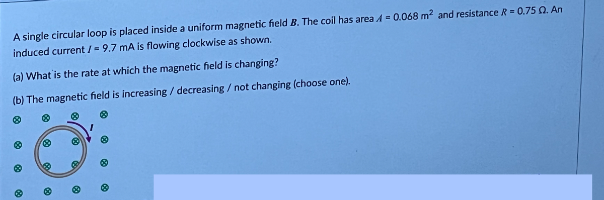 A single circular loop is placed inside a uniform magnetic field B. The coil has area A = 0.068 m² and resistance R = 0.75 . An
induced current /= 9.7 mA is flowing clockwise as shown.
(a) What is the rate at which the magnetic field is changing?
(b) The magnetic field is increasing / decreasing / not changing (choose one).
X
8
B
B
Ⓡ