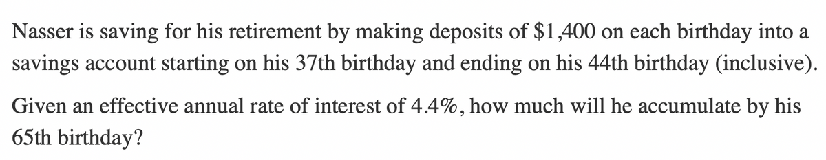 Nasser is saving for his retirement by making deposits of $1,400 on each birthday into a
savings account starting on his 37th birthday and ending on his 44th birthday (inclusive).
Given an effective annual rate of interest of 4.4%, how much will he accumulate by his
65th birthday?