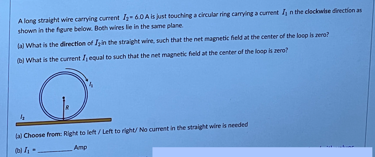 A long straight wire carrying current I2 = 6.0 A is just touching a circular ring carrying a current In the clockwise direction as
shown in the figure below. Both wires lie in the same plane.
(a) What is the direction of I2 in the straight wire, such that the net magnetic field at the center of the loop is zero?
(b) What is the current I₁ equal to such that the net magnetic field at the center of the loop is zero?
1₂
R
(a) Choose from: Right to left/ Left to right/ No current in the straight wire is needed
(b) I₁ =
Amp