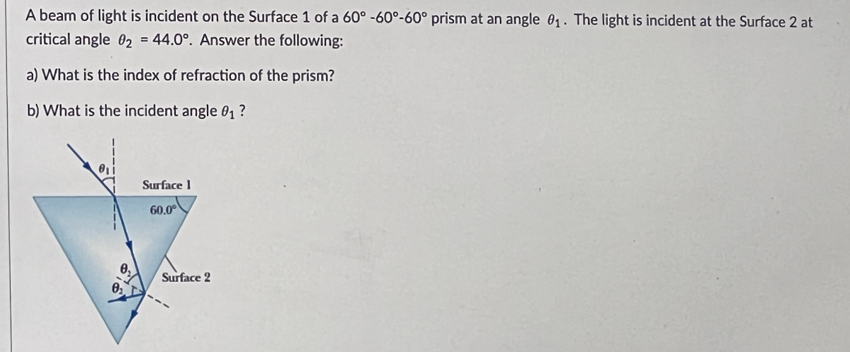 A beam of light is incident on the Surface 1 of a 60° -60°-60° prism at an angle 0₁. The light is incident at the Surface 2 at
critical angle 02 = 44.0°. Answer the following:
a) What is the index of refraction of the prism?
b) What is the incident angle 0₁?
Surface 1
60.0
Surface 2