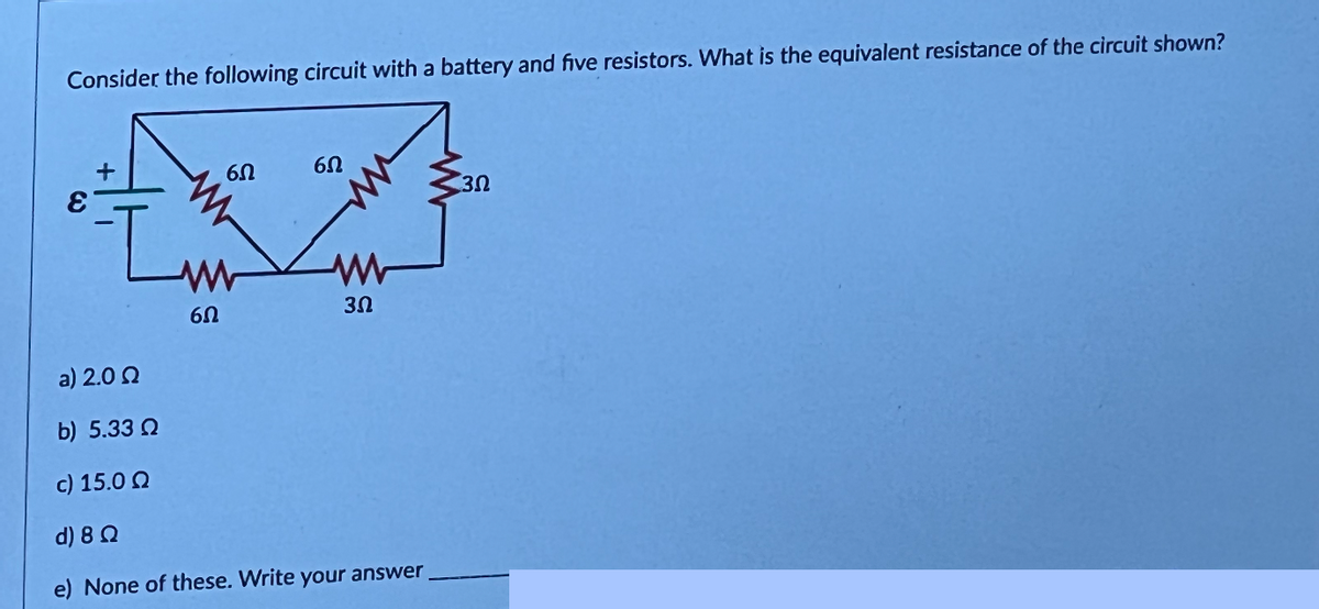 Consider the following circuit with a battery and five resistors. What is the equivalent resistance of the circuit shown?
+
65
www
60
6Ω
30
a) 2.0 Ω
b) 5.33
c) 15.0 Ω
d) 8 Ω
e) None of these. Write your answer
30