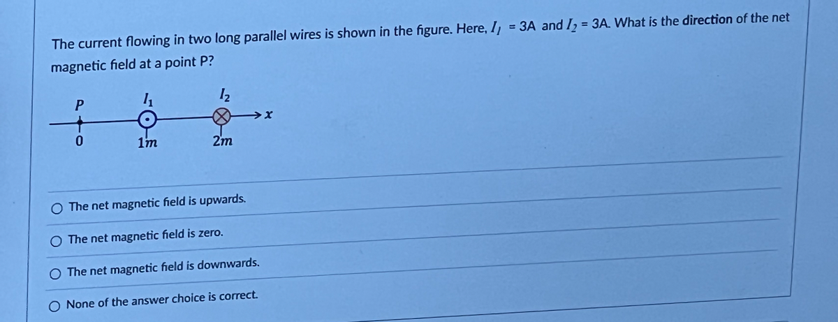 The current flowing in two long parallel wires is shown in the figure. Here, I = 3A and I₂ = 3A. What is the direction of the net
magnetic field at a point P?
4₁
1₂
P
0
1m
2m
→→x
O The net magnetic field is upwards.
O The net magnetic field is zero.
The net magnetic field is downwards.
O None of the answer choice is correct.