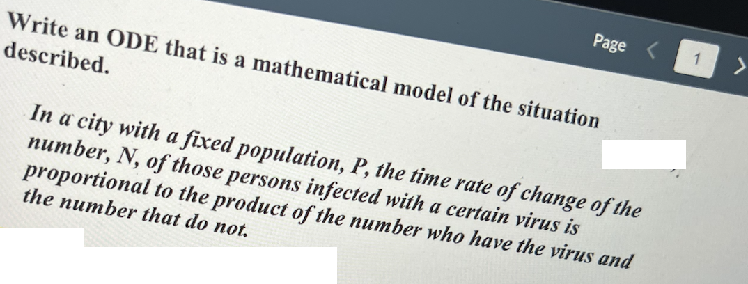 Page
Write an ODE that is a mathematical model of the situation
described.
In a city with a fixed population, P, the time rate of change of the
number, N, of those persons infected with a certain virus is
to the product of the number who have the virus and
proportional
the number that do not.
1
>