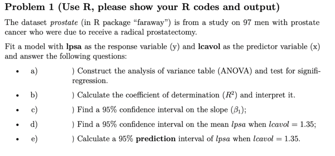 Problem 1 (Use R, please show your R codes and output)
The dataset prostate (in R package "faraway") is from a study on 97 men with prostate
cancer who were due to receive a radical prostatectomy.
Fit a model with Ipsa as the response variable (y) and lcavol as the predictor variable (x)
and answer the following questions:
a)
b)
) Construct the analysis of variance table (ANOVA) and test for signifi-
regression.
) Calculate the coefficient of determination (R²) and interpret it.
) Find a 95% confidence interval on the slope (8₁);
) Find a 95% confidence interval on the mean lpsa when Icavol =
= 1.35;
) Calculate a 95% prediction interval of lpsa when Icavol = 1.35.