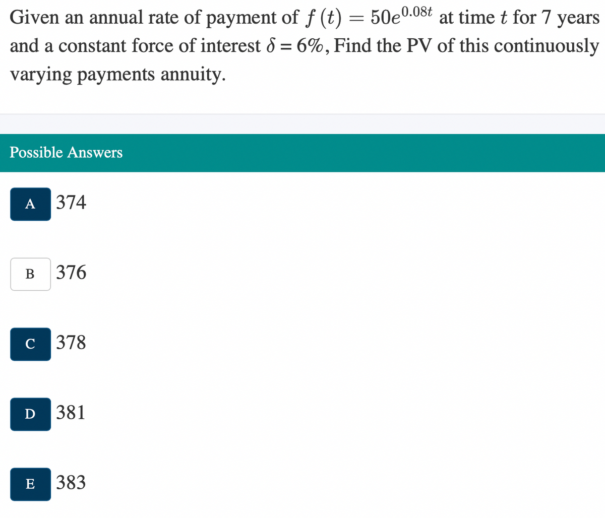 Given an annual rate of payment of f (t) = 50e0.08t at time t for 7 years
and a constant force of interest 8 = 6%, Find the PV of this continuously
varying payments annuity.
Possible Answers
A
B
C
374
E
376
378
D 381
383