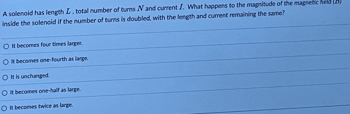 A solenoid has length L, total number of turns N and current I. What happens to the magnitude of the magnetic held (B)
inside the solenoid if the number of turns is doubled, with the length and current remaining the same?
It becomes four times larger.
It becomes one-fourth as large.
It is unchanged.
O It becomes one-half as large.
O It becomes twice as large.