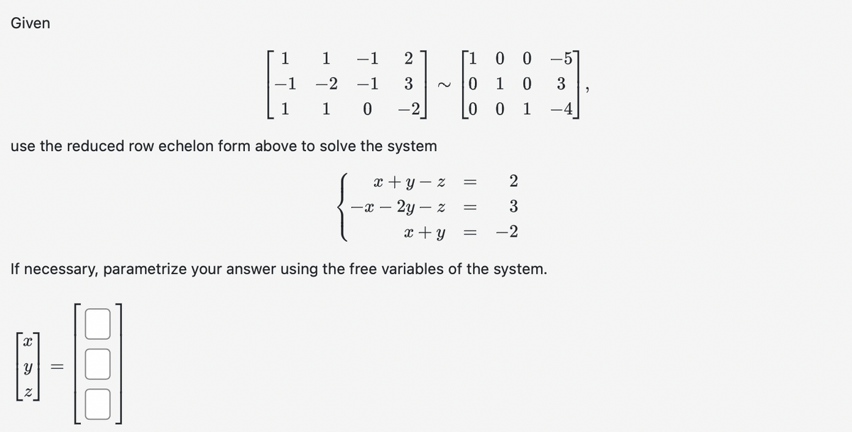 Given
use the reduced row echelon form above to solve the system
x
1 1 -1 2
[1 0
GEA
-2 -1 3
0 1 0 3
0 -2
=
Y
1
x+y=z
- x - 2y - z
x + y
If necessary, parametrize your answer using the free variables of the system.
-8
Z
0 1
= 2
3
-2
=
=
-57
9