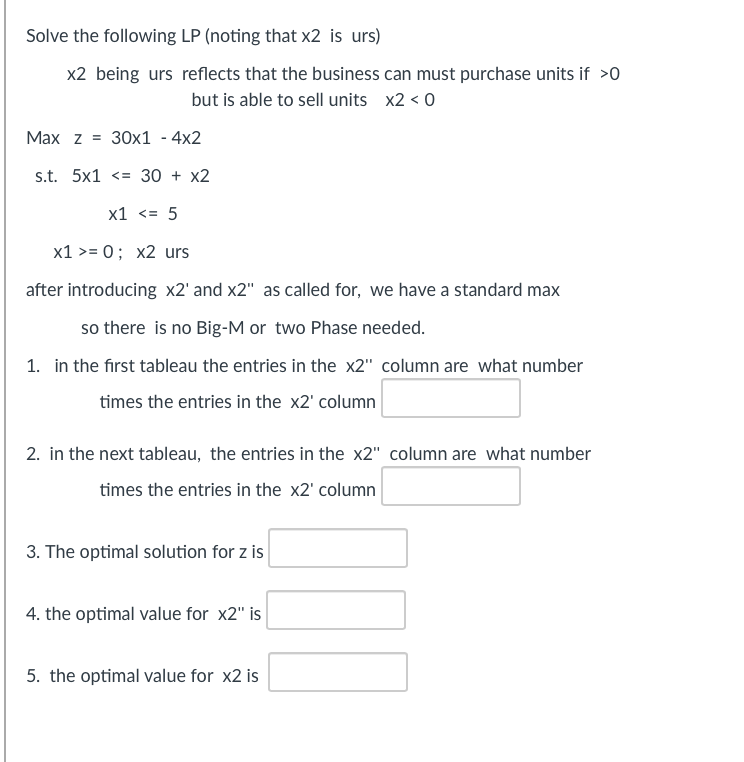 Solve the following LP (noting that x2 is urs)
x2 being urs reflects that the business can must purchase units if >0
but is able to sell units x2 < 0
Max z 30x1 - 4x2
s.t. 5x1 <= 30 + x2
x1 <= 5
x1 >= 0; x2 urs
after introducing x2' and x2" as called for, we have a standard max
so there is no Big-M or two Phase needed.
1. in the first tableau the entries in the x2" column are what number
times the entries in the x2¹ column
2. in the next tableau, the entries in the x2" column are what number
times the entries in the x2' column
3. The optimal solution for z is
4. the optimal value for x2" is
5. the optimal value for x2 is