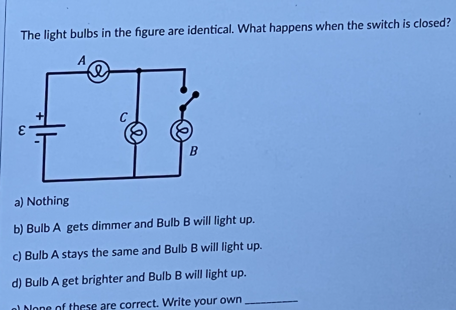 The light bulbs in the figure are identical. What happens when the switch is closed?
A
E
D
C
e
B
a) Nothing
b) Bulb A gets dimmer and Bulb B will light up.
c) Bulb A stays the same and Bulb B will light up.
d) Bulb A get brighter and Bulb B will light up.
nl None of these are correct. Write your own