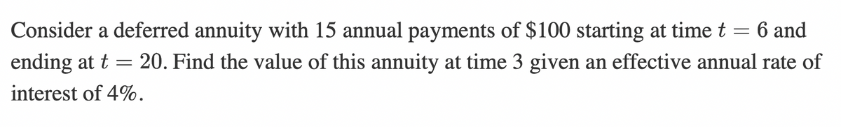 Consider a deferred annuity with 15 annual payments of $100 starting at time t = 6 and
ending at t = 20. Find the value of this annuity at time 3 given an effective annual rate of
interest of 4%.