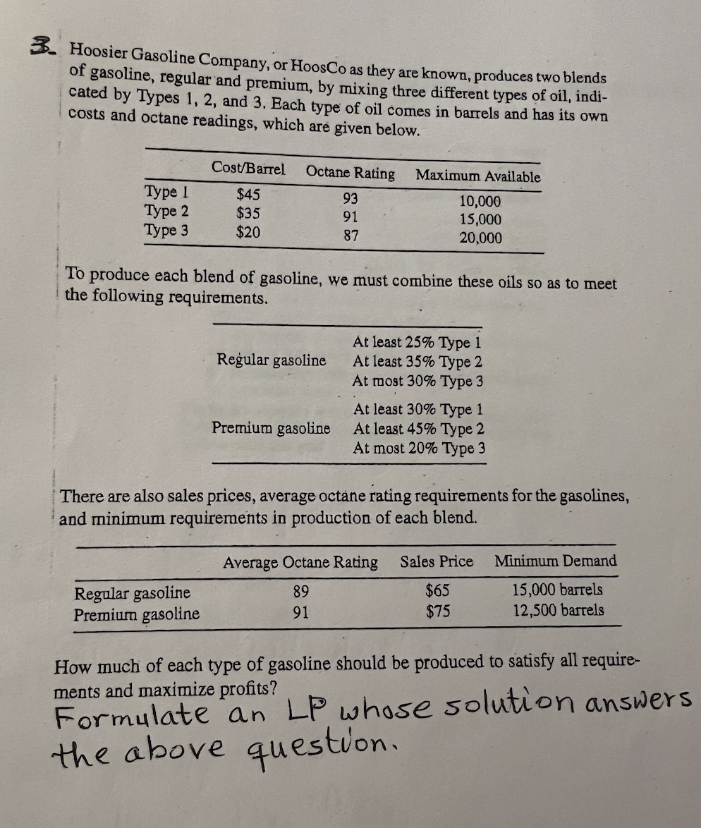 3. Hoosier Gasoline Company, or HoosCo as they are known, produces two blends
of gasoline, regular and premium, by mixing three different types of oil, indi-
cated by Types 1, 2, and 3. Each type of oil comes in barrels and has its own
costs and octane readings, which are given below.
Type I
Type 2
Type 3
Cost/Barrel
$45
$35
$20
Octane Rating
Regular gasoline
Premium gasoline
Regular gasoline
93
91
87
To produce each blend of gasoline, we must combine these oils so as to meet
the following requirements.
Premium gasoline
Maximum Available
10,000
15,000
20,000
At least 25% Type 1
At least 35% Type 2
At most 30% Type 3
At least 30% Type 1
At least 45% Type 2
At most 20% Type 3
There are also sales prices, average octane rating requirements for the gasolines,
and minimum requirements in production of each blend.
Average Octane Rating Sales Price
89
91
$65
$75
Minimum Demand
15,000 barrels
12,500 barrels
How much of each type of gasoline should be produced to satisfy all require-
ments and maximize profits?
Formulate an LP whose solution answers
the above question.