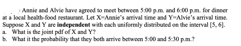 Annie and Alvie have agreed to meet between 5:00 p.m. and 6:00 p.m. for dinner
at a local health-food restaurant. Let X=Annie's arrival time and Y=Alvie's arrival time.
Suppose X and Y are independent with each uniformly distributed on the interval [5, 6].
a. What is the joint pdf of X and Y?
b. What it the probability that they both arrive between 5:00 and 5:30 p.m.?