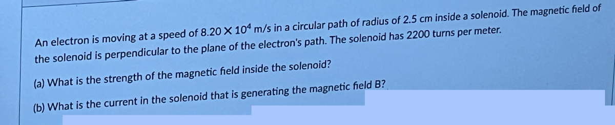 An electron is moving at a speed of 8.20 X 104 m/s in a circular path of radius of 2.5 cm inside a solenoid. The magnetic field of
the solenoid is perpendicular to the plane of the electron's path. The solenoid has 2200 turns per meter.
(a) What is the strength of the magnetic field inside the solenoid?
(b) What is the current in the solenoid that is generating the magnetic field B?