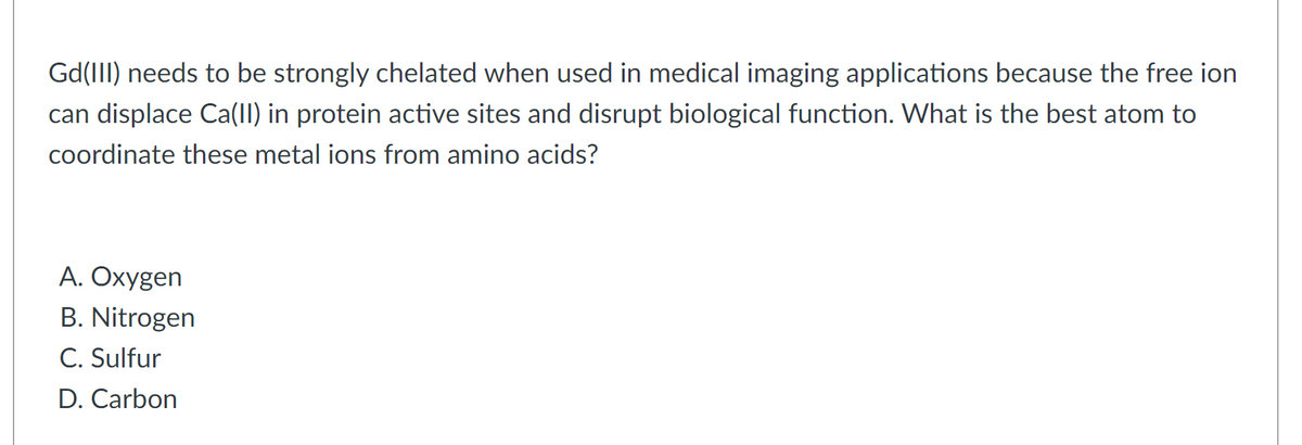 Gd(III) needs to be strongly chelated when used in medical imaging applications because the free ion
can displace Ca(I) in protein active sites and disrupt biological function. What is the best atom to
Coordinate these metal ions from amino acids?
A. Oxygen
B. Nitrogen
C. Sulfur
D. Carbon
