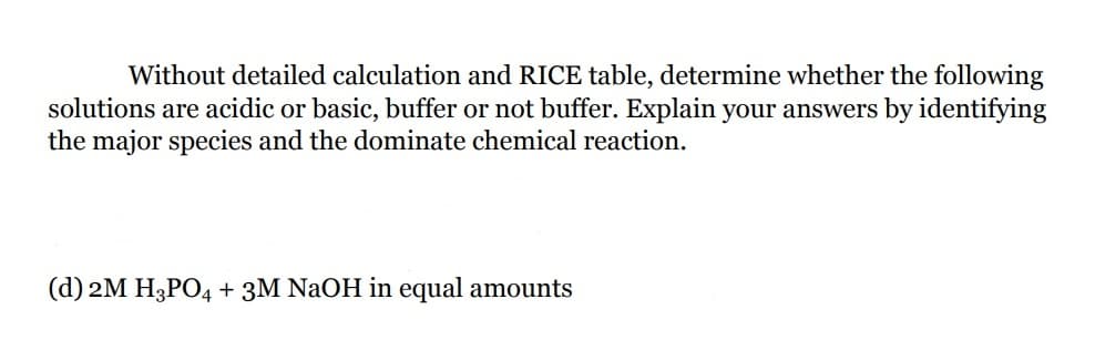 Without detailed calculation and RICE table, determine whether the following
solutions are acidic or basic, buffer or not buffer. Explain your answers by identifying
the major species and the dominate chemical reaction.
(d) 2M H3PO4 + 3M NaOH in equal amounts
