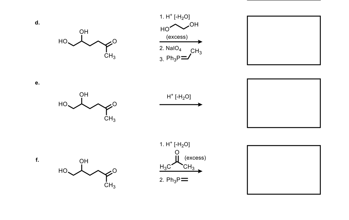 1. H* [-H2O]
HO
(еxcess)
d.
НО
ОН
Но.
2. NalO4
CH3
3. Ph3P=
ČH3
е.
OH
H* [-H2O]
HO,
ČH3
1. H* [-H20]
(еxcess)
f.
ОН
H3C
`CH3
Но.
2. Ph3P=
CH3
