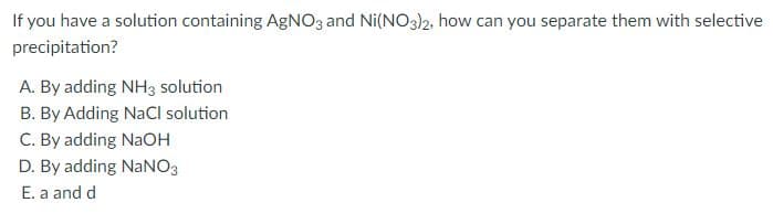 If you have a solution containing AGNO3 and Ni(NO3)2, how can you separate them with selective
precipitation?
A. By adding NH3 solution
B. By Adding NaCl solution
C. By adding NaOH
D. By adding NaNO3
E. a and d
