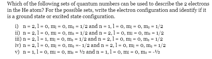 Which of the following sets of quantum numbers can be used to describe the 2 electrons
in the He atom? For the possible sets, write the electron configuration and identify if it
is a ground state or excited state configuration.
i) n = 2,1= 0, mı = 0, ms = 1/2 and n = 1,1 = 0, mị = 0, ms = 1/2
ii) n = 2,1 = 0, mi = 0, ms = 1/2 and n = 2,1 = 0, mi = 0, ms = 1/2
iii) n = 2,1 = 1, mị = 0, ms = 1/2 and n = 2,1 = 0, mị = 0, ms = 1/2
iv) n = 2,1 = 0, mį = 0, ms =- 1/2 and n = 2,1= o, mị = 0, ms = 1/2
v) n = 1,1= 0, mi = 0, ms = 2 and n = 1,1 = o, mi = 0, ms = -2
%3D
%3D
%3D
