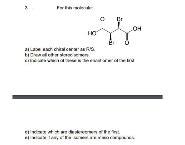 3.
For this molecule:
Br
HO
HO
Br
a) Label each chiral center as R/S.
b) Draw all other stereoisomers.
c) Indicate which of these is the enantiomer of the first.
d) Indicate which are diastereomers of the first.
e) Indicate if any of the isomers are meso compounds.
