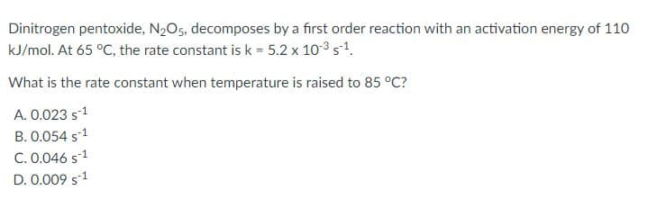Dinitrogen pentoxide, N2O5, decomposes by a first order reaction with an activation energy of 110
kJ/mol. At 65 °C, the rate constant is k = 5.2 x 103 s1.
What is the rate constant when temperature is raised to 85 °C?
A. 0.023 s1
B. 0.054 s1
C. 0.046 s-1
D. 0.009 s1
