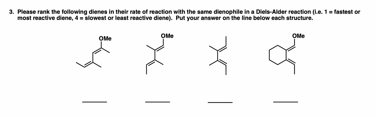 3. Please rank the following dienes in their rate of reaction with the same dienophile in a Diels-Alder reaction (i.e. 1 = fastest or
most reactive diene, 4 = slowest or least reactive diene). Put your answer on the line below each structure.
%3D
OMe
OMe
OMe
