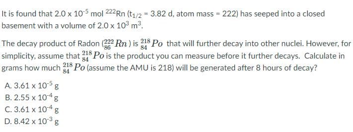 It is found that 2.0 x 10-5 mol 222Rn (t1/2 = 3.82 d, atom mass = 222) has seeped into a closed
basement with a volume of 2.0 x 103 m3.
The decay product of Radon Rn ) is 18 Po that will further decay into other nuclei. However, for
simplicity, assume that 218 Po is the product you can measure before it further decays. Calculate in
grams how much 218 Po (assume the AMU is 218) will be generated after 8 hours of decay?
84
84
A. 3.61 x 10-5
B. 2.55 x 104 g
C. 3.61 x 10-4 g
D. 8.42 x 10-3 g
