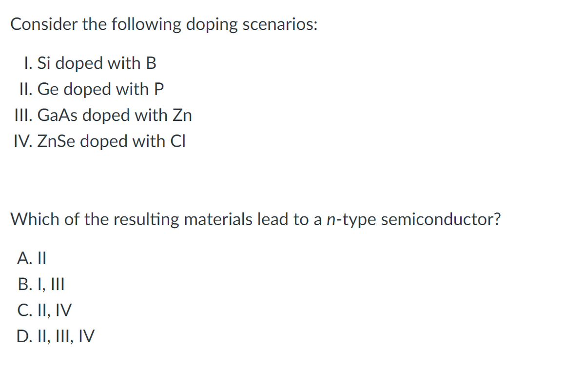 Consider the following doping scenarios:
I. Si doped with B
II. Ge doped with P
III. GaAs doped with Zn
IV. ZnSe doped with Cl
Which of the resulting materials lead to a n-type semiconductor?
A. II
B. I, II
C. II, IV
D. II, III, IV
