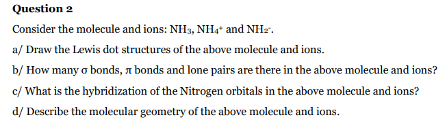 Question 2
Consider the molecule and ions: NH3, NH4* and NH2".
a/ Draw the Lewis dot structures of the above molecule and ions.
b/ How many o bonds, 1 bonds and lone pairs are there in the above molecule and ions?
c/ What is the hybridization of the Nitrogen orbitals in the above molecule and ions?
d/ Describe the molecular geometry of the above molecule and ions.
