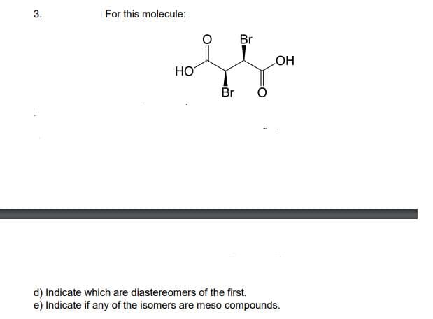 3.
For this molecule:
Br
HO
HO
Br
d) Indicate which are diastereomers of the first.
e) Indicate if any of the isomers are meso compounds.
