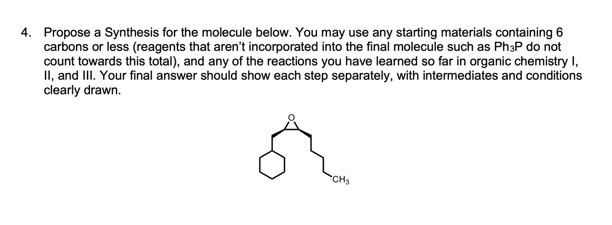 4. Propose a Synthesis for the molecule below. You may use any starting materials containing 6
carbons or less (reagents that aren't incorporated into the final molecule such as Ph3P do not
count towards this total), and any of the reactions you have learned so far in organic chemistry I,
II, and III. Your final answer should show each step separately, with intermediates and conditions
clearly drawn.
`CH3
