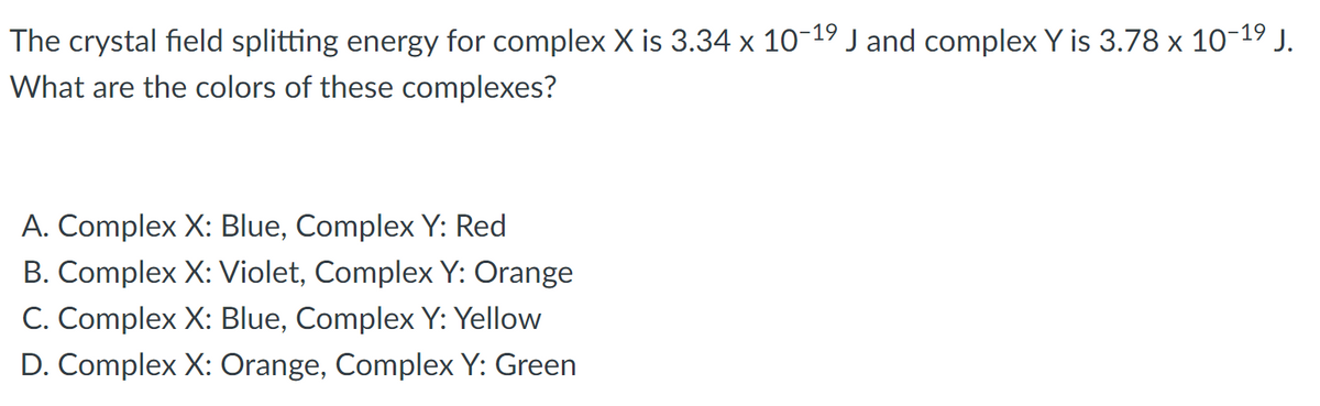 The crystal field splitting energy for complex X is 3.34 x 10-19 J and complex Y is 3.78 x 10-19 J.
What are the colors of these complexes?
A. Complex X: Blue, Complex Y: Red
B. Complex X: Violet, Complex Y: Orange
C. Complex X: Blue, Complex Y: Yellow
D. Complex X: Orange, Complex Y: Green
