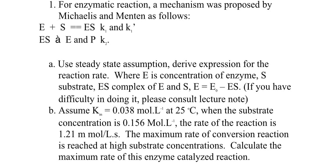 1. For enzymatic reaction, a mechanism was proposed by
Michaelis and Menten as follows:
ES k, and k,'
ES à E and P k,.
E + S
a. Use steady state assumption, derive expression for the
reaction rate. Where E is concentration of enzyme, S
substrate, ES complex of E and S, E = E, – ES. (If you have
difficulty in doing it, please consult lecture note)
b. Assume K = 0.038 mol.L' at 25 °C, when the substrate
concentration is 0.156 Mol.L', the rate of the reaction is
1.21 m mol/L.s. The maximum rate of conversion reaction
is reached at high substrate concentrations. Calculate the
maximum rate of this enzyme catalyzed reaction.
