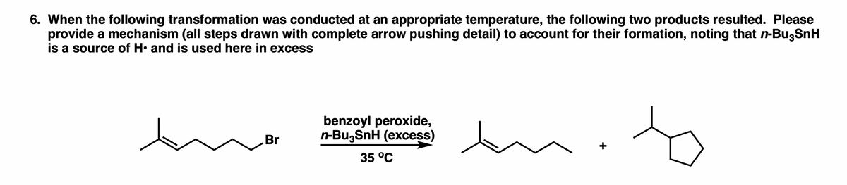 6. When the following transformation was conducted at an appropriate temperature, the following two products resulted. Please
provide a mechanism (all steps drawn with complete arrow pushing detail) to account for their formation, noting that n-Bu,SnH
is a source of H• and is used here in excess
benzoyl peroxide,
n-Bu,SnH (excess)
Br
35 °C
+
